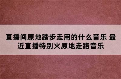 直播间原地踏步走用的什么音乐 最近直播特别火原地走路音乐